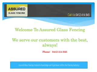 Welcome To Assured Glass Fencing
We serve our customers with the best,
always!
Phone: 0412 414 845
Assured Glass Fencing-Extensive Knowledge and Experience within the Fencing Industry
 