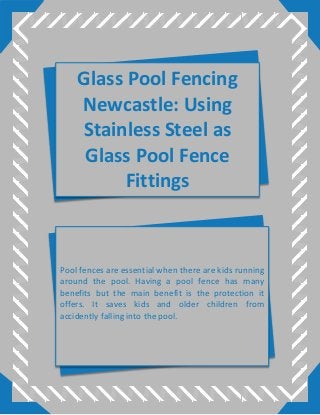 Glass Pool Fencing
Newcastle: Using
Stainless Steel as
Glass Pool Fence
Fittings
Pool fences are essential when there are kids running
around the pool. Having a pool fence has many
benefits but the main benefit is the protection it
offers. It saves kids and older children from
accidently falling into the pool.
 