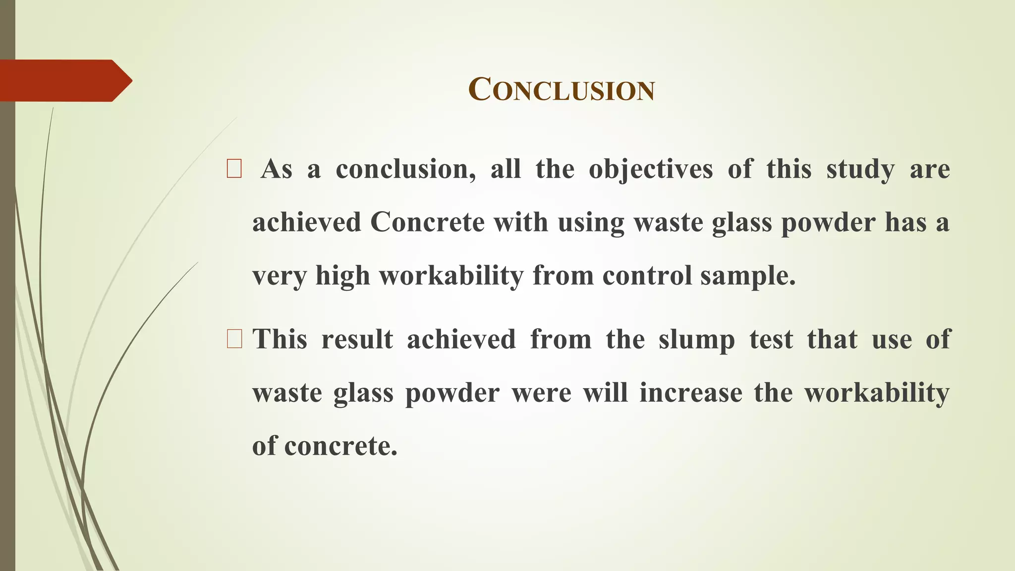 CONCLUSION 
As a conclusion, all the objectives of this study are 
achieved Concrete with using waste glass powder has a 
very high workability from control sample. 
This result achieved from the slump test that use of 
waste glass powder were will increase the workability 
of concrete. 
 