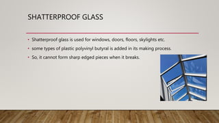SHATTERPROOF GLASS
• Shatterproof glass is used for windows, doors, floors, skylights etc.
• some types of plastic polyvinyl butyral is added in its making process.
• So, it cannot form sharp edged pieces when it breaks.
 