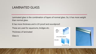 LAMINATED GLASS
Laminated glass is the combination of layers of normal glass. So, it has more weight
than normal glass.
It has more thickness and is UV proof and soundproof.
These are used for aquariums, bridges etc.
Thickness of laminated
Glass is
 