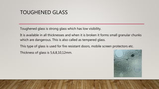TOUGHENED GLASS
Toughened glass is strong glass which has low visibility.
It is available in all thicknesses and when it is broken it forms small granular chunks
which are dangerous. This is also called as tempered glass.
This type of glass is used for fire resistant doors, mobile screen protectors etc.
Thickness of glass is 5,6,8,10,12mm.
 