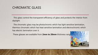 CHROMATIC GLASS
This glass control the transparent efficiency of glass and protects the interior from
daylight.
The chromatic glass may be photochromic which has light sensitive lamination,
thermos-chromatic which has heat sensitive lamination and electrochromic which
has electric lamination over it.
These glasses are available from 2mm to 20mm thickness ranges.
 