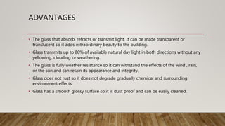 ADVANTAGES
• The glass that absorb, refracts or transmit light. It can be made transparent or
translucent so it adds extraordinary beauty to the building.
• Glass transmits up to 80% of available natural day light in both directions without any
yellowing, clouding or weathering.
• The glass is fully weather resistance so it can withstand the effects of the wind , rain,
or the sun and can retain its appearance and integrity.
• Glass does not rust so it does not degrade gradually chemical and surrounding
environment effects.
• Glass has a smooth glossy surface so it is dust proof and can be easily cleaned.
 