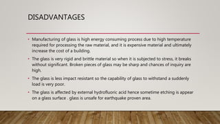 DISADVANTAGES
• Manufacturing of glass is high energy consuming process due to high temperature
required for processing the raw material, and it is expensive material and ultimately
increase the cost of a building.
• The glass is very rigid and brittle material so when it is subjected to stress, it breaks
without significant. Broken pieces of glass may be sharp and chances of inquiry are
high.
• The glass is less impact resistant so the capability of glass to withstand a suddenly
load is very poor.
• The glass is affected by external hydrofluoric acid hence sometime etching is appear
on a glass surface . glass is unsafe for earthquake proven area.
 