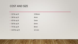 COST AND SIZE
• 32 Rs sq ft 3.50mm
• 38 Rs sq ft 4mm
• 45 Rs sq ft 5mm
• 56 Rs sq ft 6mm
• 75 Rs sq ft 8mm
• 110 Rs sq ft 12 mm
 