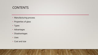 CONTENTS
• Manufacturing process
• Properties of glass
• Types
• Advantages
• Disadvantages
• Uses
• Cost and size
 