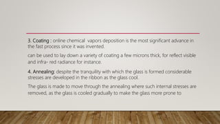 3. Coating : online chemical vapors deposition is the most significant advance in
the fast process since it was invented.
can be used to lay down a variety of coating a few microns thick, for reflect visible
and infra- red radiance for instance.
4. Annealing: despite the tranquility with which the glass is formed considerable
stresses are developed in the ribbon as the glass cool.
The glass is made to move through the annealing where such internal stresses are
removed, as the glass is cooled gradually to make the glass more prone to
 