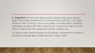 5. Inspection: To ensure the highest quality inspection takes place at every
stage. Occasionally a bubble that is not removed during refining, a sand grain
refuses to melt or a tremor in the tin puts ripples in the glass ribbon. Inspection
technology now allows 100 million inspection per second to be made across the
ribbon , locating flaws the unaided eye would be unable to see.
6.Cutting to order: diamond steels trim off selvedge – stressed and cut ribbon to
size by the computer, glass is finally sold only in square meters.
 