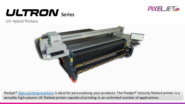 UV Hybrid Printers
Series
Pixeljet® Glass printing machine is ideal for personalizing your products. The Pixeljet® Velocity flatbed printer is a
versatile high volume UV flatbed printer capable of printing in an unlimited number of applications.
 
