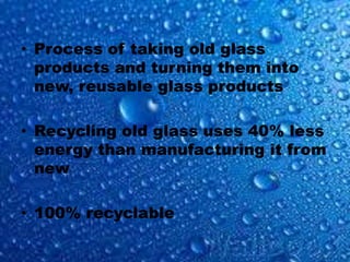 • Process of taking old glass
products and turning them into
new, reusable glass products
• Recycling old glass uses 40% less
energy than manufacturing it from
new
• 100% recyclable
 