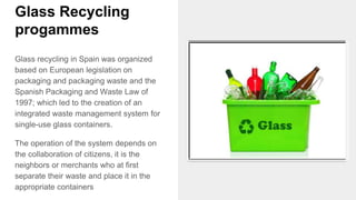 Glass Recycling
progammes
Glass recycling in Spain was organized
based on European legislation on
packaging and packaging waste and the
Spanish Packaging and Waste Law of
1997; which led to the creation of an
integrated waste management system for
single-use glass containers.
The operation of the system depends on
the collaboration of citizens, it is the
neighbors or merchants who at first
separate their waste and place it in the
appropriate containers
 