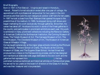 Brief Biography
Born in 1951 in Fort Belvoir , Virginia and raised in Honolulu ,
 Hawaii , Robert's formal education ended after one year of college. He
apprenticed with a professional lampworker for two years in the mid-
seventies and then sold his own designs at outdoor craft fairs for ten years.
In 1987 he took a class from Paul Stankard that opened his eyes to the
possibilities of his medium. In 1989, he stopped doing craft shows and
began marketing his work exclusively through galleries. Since then, his
career has taken off. He shows his work in some of the finest galleries in
the country and participates in prominent exhibitions each year. His work
is exhibited in many prominent collections including the Renwick Gallery
of American Crafts at the Smithsonian Institution, the Corning Museum of
Glass, The Toledo Museum of Art, The Carnegie Museum of Art, The
Mint Museum, The Cleveland Museum of Art, The Museum of American
Glass at Wheaton Village .
He has taught extensively at the major glass schools including the Pilchuck
Glass School , Penland School of Crafts, The Studio at the Corning
Museum of Glass, and The Eugene Glass School. He has filmed and
produced two videos on his flameworking process, and he has designed
and maintains an elaborate web page dedicated to his own work and the
galleries that represent him (www.mickelsenstudios.com). He has
published numerous technical and historical articles on flameworked glass.
He served for six years on the board of directors of the Glass Art Society
and was their treasurer and vice-president.
 