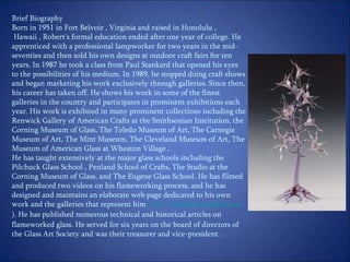 Brief Biography  Born in 1951 in Fort Belvoir , Virginia and raised in Honolulu , Hawaii , Robert's formal education ended after one year of college. He apprenticed with a professional lampworker for two years in the mid-seventies and then sold his own designs at outdoor craft fairs for ten years. In 1987 he took a class from Paul Stankard that opened his eyes to the possibilities of his medium. In 1989, he stopped doing craft shows and began marketing his work exclusively through galleries. Since then, his career has taken off. He shows his work in some of the finest galleries in the country and participates in prominent exhibitions each year. His work is exhibited in many prominent collections including the Renwick Gallery of American Crafts at the Smithsonian Institution, the Corning Museum of Glass, The Toledo Museum of Art, The Carnegie Museum of Art, The Mint Museum, The Cleveland Museum of Art, The Museum of American Glass at Wheaton Village . He has taught extensively at the major glass schools including the Pilchuck Glass School , Penland School of Crafts, The Studio at the Corning Museum of Glass, and The Eugene Glass School. He has filmed and produced two videos on his flameworking process, and he has designed and maintains an elaborate web page dedicated to his own work and the galleries that represent him  ( www.mickelsenstudios.com ).  He has published numerous technical and historical articles on flameworked glass. He served for six years on the board of directors of the Glass Art Society and was their treasurer and vice-president.  