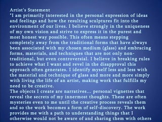 Artist's Statement  "I am primarily interested in the personal expression of ideas and feelings and how the resulting sculptures fit into the environment of our lives. I believe strongly in the uniqueness of my own vision and strive to express it in the purest and most honest way possible. This often means stepping completely away from the traditional forms that have always been associated with my chosen medium (glass) and embracing forms, materials, and techniques that are not only non-traditional, but even controversial. I believe in breaking rules to achieve what I want and revel in the disapproval this approach often generates. I identify myself less and less with the material and technique of glass and more and more simply with living the life of an artist, making work that fulfills my need to be creative.  The objects I create are narratives… personal vignettes that reveal the secrets of my innermost thoughts. These are often mysteries even to me until the creative process reveals them and so the work becomes a form of self-discovery. The work provides me with a path to understanding things that I otherwise would not be aware of and sharing them with others who can then identify those things within themselves.“ Robert Mickelsen - 2010 