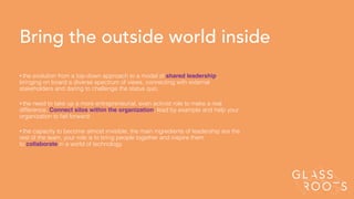 Bring the outside world inside
• the evolution from a top-down approach to a model of shared leadership,
bringing on board a diverse spectrum of views, connecting with external
stakeholders and daring to challenge the status quo;
• the need to take up a more entrepreneurial, even activist role to make a real
difference. Connect silos within the organization, lead by example and help your
organization to fail forward;
• the capacity to become almost invisible, the main ingredients of leadership are the
rest of the team, your role is to bring people together and inspire them
to collaborate in a world of technology
 