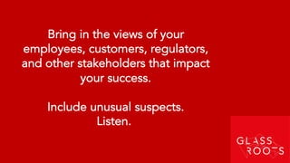 Bring in the views of your
employees, customers, regulators,
and other stakeholders that impact
your success.
Include unusual suspects.
Listen.
 