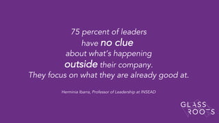 75 percent of leaders
have no clue
about what’s happening
outside their company.
They focus on what they are already good at.
Herminia Ibarra, Professor of Leadership at INSEAD
 