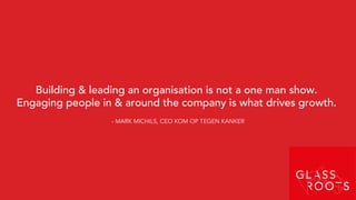 Building & leading an organisation is not a one man show.
Engaging people in & around the company is what drives growth.
- MARK MICHILS, CEO KOM OP TEGEN KANKER
 
