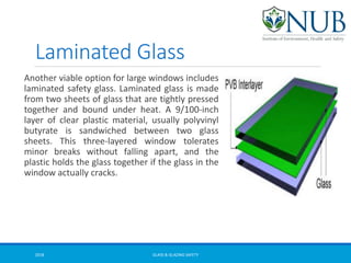 Laminated Glass
Another viable option for large windows includes
laminated safety glass. Laminated glass is made
from two sheets of glass that are tightly pressed
together and bound under heat. A 9/100-inch
layer of clear plastic material, usually polyvinyl
butyrate is sandwiched between two glass
sheets. This three-layered window tolerates
minor breaks without falling apart, and the
plastic holds the glass together if the glass in the
window actually cracks.
GLASS & GLAZING SAFETY2018
 