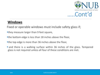 …..Cont’d
Fixed or operable windows must include safety glass if;
they measure larger than 9 feet square,
the bottom edge is less than 18 inches above the floor,
the top edge is more than 36 inches above the floor,
 and there is a walking surface within 36 inches of the glass. Tempered
glass is not required unless all four of these conditions are met.
Windows
GLASS & GLAZING SAFETY2018
 