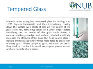 Tempered Glass
Manufacturers strengthen tempered glass by heating it to
1,200 degrees Fahrenheit, and then immediately cooling
down the surface with blasts of cold air. The center of the
glass stays hot, remaining liquid for a while longer before
solidifying. As the center of the glass cools down, it
compresses the glass edges and surfaces, which dramatically
increases the strength of the glass. This heat-treated glass is
flexible and takes about four times more force to break than
ordinary glass. When tempered glass, windows do break,
they tend to crumble into small, rectangular pieces instead
of shattering into sharp shards.
GLASS & GLAZING SAFETY2018
 