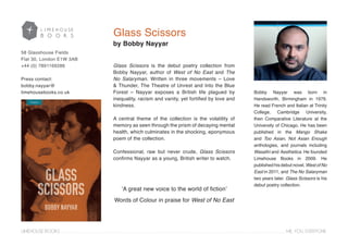 Glass Scissors is the debut poetry collection from
Bobby Nayyar, author of West of No East and The
No Salaryman. Written in three movements – Love
& Thunder, The Theatre of Unrest and Into the Blue
Forest – Nayyar exposes a British life plagued by
inequality, racism and vanity, yet fortified by love and
kindness.
A central theme of the collection is the volatility of
memory as seen through the prism of decaying mental
health, which culminates in the shocking, eponymous
poem of the collection.
Confessional, raw but never crude, Glass Scissors
confirms Nayyar as a young, British writer to watch.
LIMEHOUSE BOOKS . . . . . . . . . . . . . . . . . . . . . . . . . . . . . . . . . . . . . . . . . . . . . . . . . . . . . . . . . . . . . . . . . . . . . . . . . . . . . . . . . . . . . . . . . . . . . . . . . . . . . . . . . . . . . . . . . . . . . . . . ME. YOU. EVERYONE
58 Glasshouse Fields
Flat 30, London E1W 3AB
+44 (0) 7891169286
Press contact:
bobby.nayyar@
limehousebooks.co.uk Bobby Nayyar was born in
Handsworth, Birmingham in 1979.
He read French and Italian at Trinity
College, Cambridge University,
then Comparative Literature at the
University of Chicago. He has been
published in the Mango Shake
and Too Asian, Not Asian Enough
anthologies, and journals including
Wasafiri and Aesthetica. He founded
Limehouse Books in 2009. He
published his debut novel, West of No
East in 2011, and The No Salaryman
two years later. Glass Scissors is his
debut poetry collection.
Glass Scissors
‘A great new voice to the world of fiction’
Words of Colour in praise for West of No East
by Bobby Nayyar
 