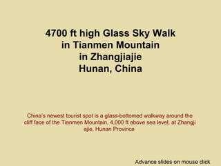 4700 ft high Glass Sky Walk
           in Tianmen Mountain
                in Zhangjiajie
                Hunan, China



 China’s newest tourist spot is a glass-bottomed walkway around the
cliff face of the Tianmen Mountain, 4,000 ft above sea level, at Zhangji
                          ajie, Hunan Province




                                              Advance slides on mouse click
 