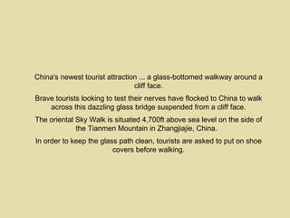 China's newest tourist attraction ... a glass-bottomed walkway around a
                                cliff face.
Brave tourists looking to test their nerves have flocked to China to walk
    across this dazzling glass bridge suspended from a cliff face.
The oriental Sky Walk is situated 4,700ft above sea level on the side of
             the Tianmen Mountain in Zhangjiajie, China.
In order to keep the glass path clean, tourists are asked to put on shoe
                         covers before walking.
 