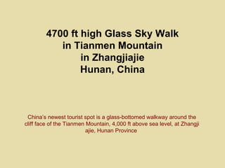 4700 ft high Glass Sky Walk
           in Tianmen Mountain
                in Zhangjiajie
                Hunan, China



 China’s newest tourist spot is a glass-bottomed walkway around the
cliff face of the Tianmen Mountain, 4,000 ft above sea level, at Zhangji
                          ajie, Hunan Province
 