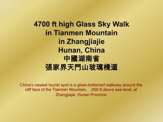 4700 ft high Glass Sky Walk
          in Tianmen Mountain
               in Zhangjiajie
               Hunan, China
                 中國湖南省
          張家界天門山玻璃棧道

China’s newest tourist spot is a glass-bottomed walkway around the
  cliff face of the Tianmen Mountain, ,000 ft above sea level, at
                      Zhangjiajie, Hunan Province
 