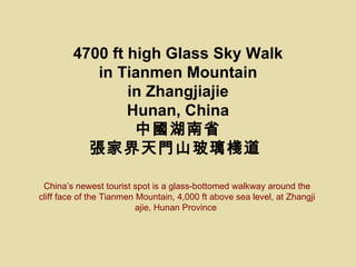 4700 ft high Glass Sky Walk
           in Tianmen Mountain
                in Zhangjiajie
                Hunan, China
                 Їʡ
          ҽTɽ

 Chinas newest tourist spot is a glass-bottomed walkway around the
cliff face of the Tianmen Mountain, 4,000 ft above sea level, at Zhangji
                          ajie, Hunan Province
 