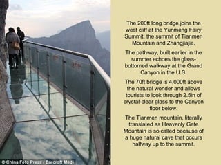 The 200ft long bridge joins the
west cliff at the Yunmeng Fairy
Summit, the summit of Tianmen
   Mountain and Zhangjiajie.
The pathway, built earlier in the
  summer echoes the glass-
bottomed walkway at the Grand
      Canyon in the U.S.
The 70ft bridge is 4,000ft above
  the natural wonder and allows
 tourists to look through 2.5in of
crystal-clear glass to the Canyon
            floor below.
The Tianmen mountain, literally
 translated as Heavenly Gate
Mountain is so called because of
a huge natural cave that occurs
   halfway up to the summit.
 