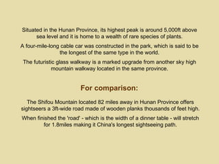 Situated in the Hunan Province, its highest peak is around 5,000ft above
      sea level and it is home to a wealth of rare species of plants.
A four-mile-long cable car was constructed in the park, which is said to be
                the longest of the same type in the world.
 The futuristic glass walkway is a marked upgrade from another sky high
             mountain walkway located in the same province.


                         For comparison:
   The Shifou Mountain located 82 miles away in Hunan Province offers
sightseers a 3ft-wide road made of wooden planks thousands of feet high.
When finished the 'road' - which is the width of a dinner table - will stretch
        for 1.8miles making it China's longest sightseeing path.
 