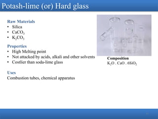 13
Potash-lime (or) Hard glass
Raw Materials
• Silica
• CaCO3
• K2CO3
Properties
• High Melting point
• Not attacked by acids, alkali and other solvents
• Costlier than soda-lime glass
Uses
Combustion tubes, chemical apparatus
Composition
K2O . CaO . 6SiO2
 