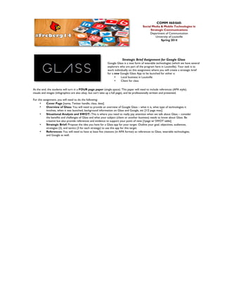 COMM 460/660:

Social Media & Mobile Technologies in
Strategic Communications
Department of Communication
University of Louisville
Spring 2014

Strategic Brief Assignment for Google Glass

Google Glass is a new form of wearable technologies (which we have several
explorers who are part of the program here in Louisville). Your task is to
work individually on this assignment where you will create a strategic brief
for a new Google Glass App to be launched for either a:
•
Local business in Louisville
•
Client for class
At the end, the students will turn in a FOUR page paper (single space). This paper will need to include references (APA style),
visuals and images (infographics are also okay, but can’t take up a full page), and be professionally written and presented.
For this assignment, you will need to do the following:
•
Cover Page [name, Twitter handle, class, date]
•
Overview of Glass: You will need to provide an overview of Google Glass – what it is, what type of technologies it
involves, when it was launched, background information on Glass and Google, etc [1/2 page max].
•
Situational Analysis and SWOT: This is where you need to really pay attention when we talk about Glass – consider
the benefits and challenges of Glass and what your subject (client or another business) needs to know about Glass. Be
creative but also provide references and evidence to support your point of view [1page w/ SWOT table].
•
Strategic Brief: Propose the idea you have for a Glass app for your target. Outline your goal, objectives, audiences,
strategies (2), and tactics (3 for each strategy) to use this app for this target.
•
References: You will need to have at least five citations (in APA format) as references to Glass, wearable technologies,
and Google as well.

	
  

 