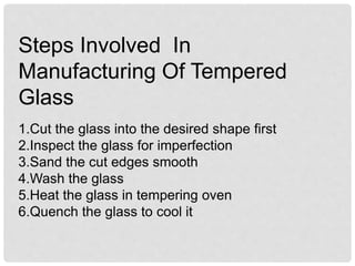 Steps Involved In
Manufacturing Of Tempered
Glass
1.Cut the glass into the desired shape first
2.Inspect the glass for imperfection
3.Sand the cut edges smooth
4.Wash the glass
5.Heat the glass in tempering oven
6.Quench the glass to cool it
 