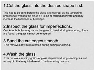1.Cut the glass into the desired shape first.
This has to be done before the glass is tempered, as the tempering
process will weaken the glass if it is cut or etched afterward and may
increase the likelihood of breakage.
2.Inspect the glass for imperfections.
Cracks or bubbles may cause the glass to break during tempering; if any
are found, the glass cannot be tempered
3.Sand the cut edges smooth.
This removes any burrs created during cutting or etching.
4.Wash the glass.
This removes any tiny grains of glass deposited during sanding, as well
as any dirt that may interfere with the tempering process.
 