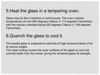 5.Heat the glass in a tempering oven.
Glass may be fed in batches or continuously. The oven reaches
temperatures of over 600 degrees Celsius (1,112 degrees Fahrenheit),
with the industry standard being 620 degrees Celsius (1,148 degrees
Fahrenheit).
6.Quench the glass to cool it.
The heated glass is subjected to seconds of high-pressure blasts of air
at various angles.
The rapid cooling causes the outer surfaces of the glass to cool and
contract faster than the center, giving the tempered glass its strength.
 