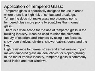 Application of Tempered Glass:
Tempered glass is specifically designed for use in areas
where there is a high risk of contact and breakage.
Tempering does not make glass more porous nor is
tempered glass more prone to scratches than normal
glass.
There is a wide scope for the use of tempered glass in the
building industry. It can be used to raise the elemental
beauty of exteriors and interiors by using it on facades,
showroom shelves, dividers, shower cabins, doors and the
like.
High resistance to thermal stress and small missile impact
makes tempered glass an ideal choice for sloped glazing.
In the motor vehicle industry, tempered glass is commonly
used inside and rear windows.
 