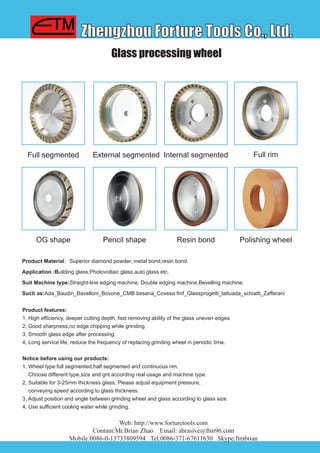 Zhengzhou Forture Tools Co., Ltd.
Web: http://www.forturetools.com
Contant:Mr.Brian Zhao Email: abrasive@ftm96.com
Mobile:0086-0-13733809594 Tel:0086-371-67611630 Skype:ftmbrian
Glass processing wheel
Product Material：Superior diamond powder, metal bond,resin bond.
Application :Building glass,Photovoltaic glass,auto glass etc.
Suit Machine type:Straight-line edging machine, Double edging machine,Bevelling machine.
Such as:Ada_Baudin_Bavelloni_Bovone_CMB besana_Covesa fmf_Glassprogetti_lattuada_schiatti_Zafferani
External segmentedFull segmented Internal segmented
Product features:
1, High efficiency, deeper cutting depth, fast removing ability of the glass uneven edges.
2, Good sharpness,no edge chipping while grinding.
3, Smooth glass edge after processing.
4, Long service life, reduce the frequency of replacing grinding wheel in periodic time.
Notice before using our products:
1, Wheel type:full segmented,half segmented and continuous rim.
Choose different type,size and grit according real usage and machine type.
2, Suitable for 3-25mm thickness glass, Please adjust equipment pressure,
conveying speed according to glass thickness.
3, Adjust position and angle between grinding wheel and glass according to glass size.
4, Use sufficient cooling water while grinding.
Full rim
Pencil shapeOG shape Resin bond Polishing wheel
 