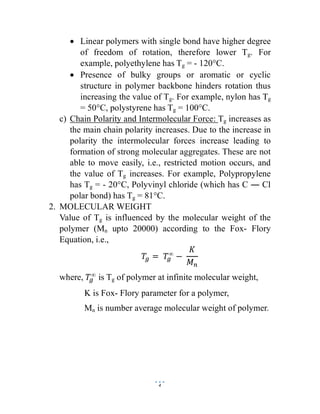 4
 Linear polymers with single bond have higher degree
of freedom of rotation, therefore lower Tg. For
example, polyethylene has Tg = - 120°C.
 Presence of bulky groups or aromatic or cyclic
structure in polymer backbone hinders rotation thus
increasing the value of Tg. For example, nylon has Tg
= 50°C, polystyrene has Tg = 100°C.
c) Chain Polarity and Intermolecular Force: Tg increases as
the main chain polarity increases. Due to the increase in
polarity the intermolecular forces increase leading to
formation of strong molecular aggregates. These are not
able to move easily, i.e., restricted motion occurs, and
the value of Tg increases. For example, Polypropylene
has Tg = - 20°C, Polyvinyl chloride (which has C ― Cl
polar bond) has Tg = 81°C.
2. MOLECULAR WEIGHT
Value of Tg is influenced by the molecular weight of the
polymer (Mn upto 20000) according to the Fox- Flory
Equation, i.e.,
𝑇 = 𝑇∞
−
𝐾
𝑀
where, 𝑇∞
is Tg of polymer at infinite molecular weight,
K is Fox- Flory parameter for a polymer,
Mn is number average molecular weight of polymer.
 