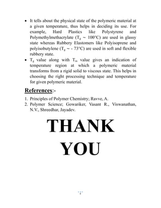 6
 It tells about the physical state of the polymeric material at
a given temperature, thus helps in deciding its use. For
example, Hard Plastics like Polystyrene and
Polymethylmethacrylate (Tg ~ 100°C) are used in glassy
state whereas Rubbery Elastomers like Polyisoprene and
polyisobutylene (Tg ~ - 73°C) are used in soft and flexible
rubbery state.
 Tg value along with Tm value gives an indication of
temperature region at which a polymeric material
transforms from a rigid solid to viscous state. This helps in
choosing the right processing technique and temperature
for given polymeric material.
References:-
1. Principles of Polymer Chemistry; Ravve, A.
2. Polymer Science; Gowariker, Vasant R., Viswanathan,
N.V., Shreedhar, Jayadev.
THANK
YOU
 