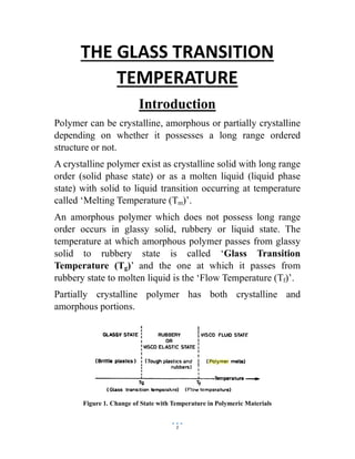 1
THE GLASS TRANSITION
TEMPERATURE
Introduction
Polymer can be crystalline, amorphous or partially crystalline
depending on whether it possesses a long range ordered
structure or not.
A crystalline polymer exist as crystalline solid with long range
order (solid phase state) or as a molten liquid (liquid phase
state) with solid to liquid transition occurring at temperature
called ‘Melting Temperature (Tm)’.
An amorphous polymer which does not possess long range
order occurs in glassy solid, rubbery or liquid state. The
temperature at which amorphous polymer passes from glassy
solid to rubbery state is called ‘Glass Transition
Temperature (Tg)’ and the one at which it passes from
rubbery state to molten liquid is the ‘Flow Temperature (Tf)’.
Partially crystalline polymer has both crystalline and
amorphous portions.
Figure 1. Change of State with Temperature in Polymeric Materials
 