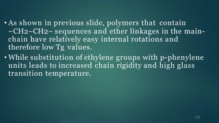 • As shown in previous slide, polymers that contain
−CH2−CH2− sequences and ether linkages in the main-
chain have relatively easy internal rotations and
therefore low Tg values.
• While substitution of ethylene groups with p-phenylene
units leads to increased chain rigidity and high glass
transition temperature.
16
 