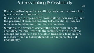 5. Cross-linking & Crystallinity
20
• Both cross-linking and crystallinity cause an increase of the
glass transition temperature.
• It is very easy to explain why cross-linking increases Tg since
the presence of covalent bonding between chains reduces
molecular freedom and thus the free volume.
• Similarly, the presence of crystalline regions in an semi-
crystalline material restricts the mobility of the disordered
amorphous regions; thus the glass transition temperature
increases which is totally depends on the percentage of
crystallinity.
 