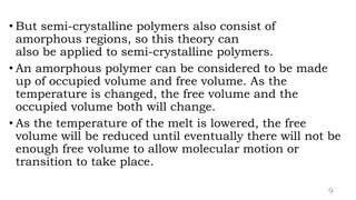 • But semi-crystalline polymers also consist of
amorphous regions, so this theory can
also be applied to semi-crystalline polymers.
• An amorphous polymer can be considered to be made
up of occupied volume and free volume. As the
temperature is changed, the free volume and the
occupied volume both will change.
• As the temperature of the melt is lowered, the free
volume will be reduced until eventually there will not be
enough free volume to allow molecular motion or
transition to take place.
9
 
