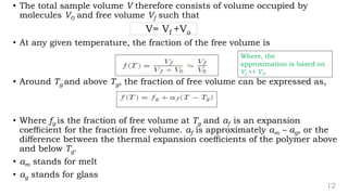 12
• The total sample volume V therefore consists of volume occupied by
molecules V0 and free volume Vf such that
V= Vf +Vo
• At any given temperature, the fraction of the free volume is
• Around Tg and above Tg, the fraction of free volume can be expressed as,
• Where fg is the fraction of free volume at Tg and αf is an expansion
coeﬃcient for the fraction free volume. αf is approximately αm – αg, or the
diﬀerence between the thermal expansion coeﬃcients of the polymer above
and below Tg.
• αm stands for melt
• αg stands for glass
Where, the
approximation is based on
Vf << V0.
 