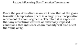 Factors InfluencingGlass TransitionTemperature
• From the previous discussion we know that at the glass
transition temperature there is a large scale cooperative
movement of chain segments. Therefore it is expected
that any structural features or externally imposed
conditions that inﬂuence chain mobility will also affect
the value of Tg.
13
 