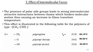 3. Effect of Intermolecular Forces
• The presence of polar side groups leads to strong intermolecular
attractive interactions between chains which hinders molecular
motion thus causing an increase in Glass transition
temperature.
• This effect is illustrated in the following table for the polymers of
type −[CH2−CHX ]−
18
-20.15°C
80.85°C
84.85°C
 